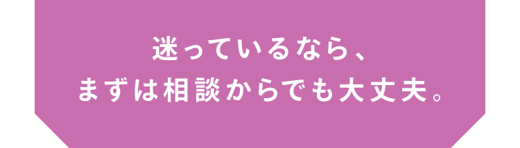 迷っているなら、まずは相談からでも大丈夫。